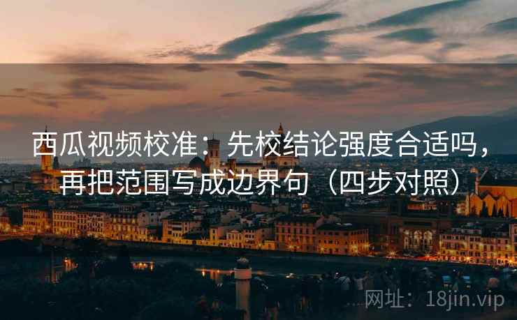 西瓜视频校准：先校结论强度合适吗，再把范围写成边界句（四步对照）