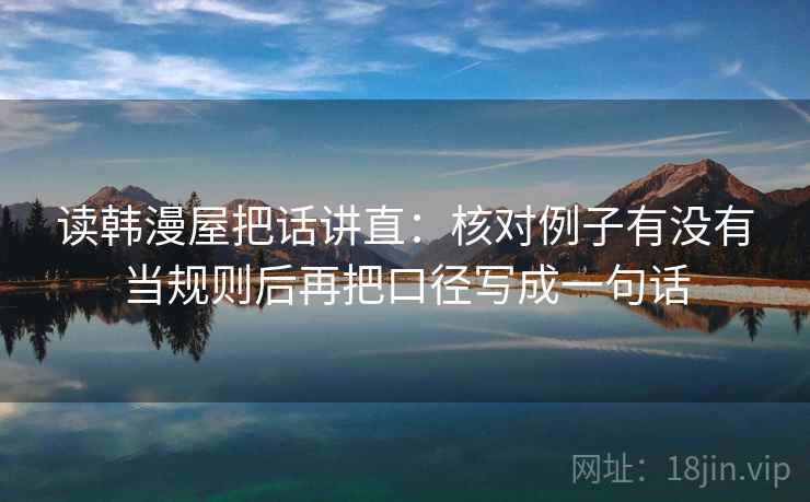读韩漫屋把话讲直:核对例子有没有当规则后再把口径写成一句话 读韩漫屋把话讲直:核对例子有没有当规则后再把口径写成一句话