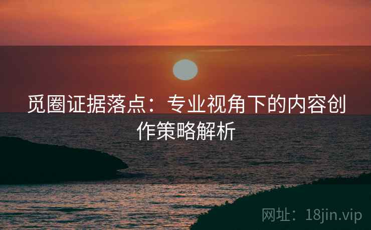 觅圈证据落点:专业视角下的内容创作策略解析 觅圈证据落点:专业视角下的内容创作策略解析