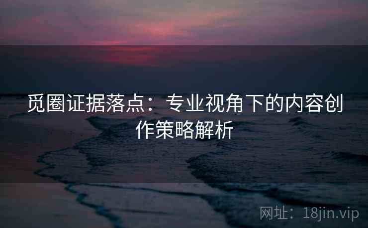 觅圈证据落点:专业视角下的内容创作策略解析 觅圈证据落点:专业视角下的内容创作策略解析