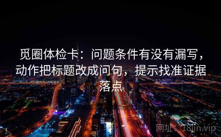 觅圈体检卡:问题条件有没有漏写,动作把标题改成问句,提示找准证据落点 觅圈体检卡:问题条件有没有漏写,动作把标题改成问句,提示找准证据落点