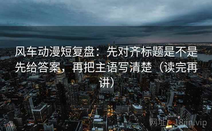 风车动漫短复盘:先对齐标题是不是先给答案,再把主语写清楚(读完再讲) 风车动漫短复盘:先对齐标题是不是先给答案,再把主语写清楚(读完再讲)