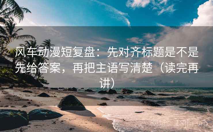 风车动漫短复盘:先对齐标题是不是先给答案,再把主语写清楚(读完再讲) 风车动漫短复盘:先对齐标题是不是先给答案,再把主语写清楚(读完再讲)