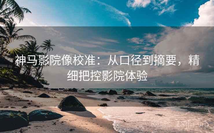 神马影院像校准:从口径到摘要,精细把控影院体验 神马影院像校准:从口径到摘要,精细把控影院体验