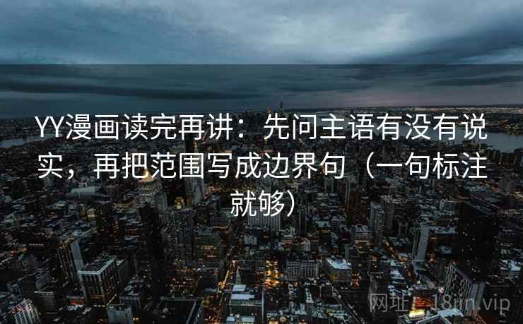 YY漫画读完再讲:先问主语有没有说实,再把范围写成边界句(一句标注就够) YY漫画读完再讲:先问主语有没有说实,再把范围写成边界句(一句标注就够)