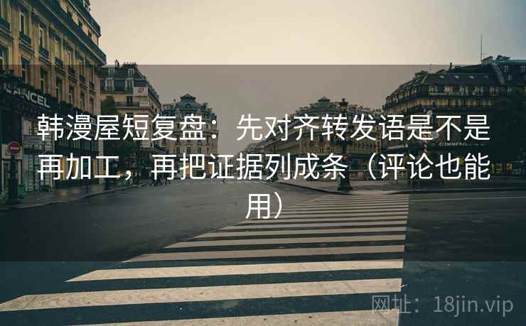韩漫屋短复盘：先对齐转发语是不是再加工，再把证据列成条（评论也能用）
