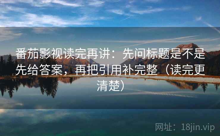 番茄影视读完再讲：先问标题是不是先给答案，再把引用补完整（读完更清楚）