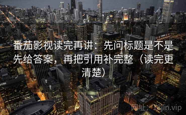番茄影视读完再讲：先问标题是不是先给答案，再把引用补完整（读完更清楚）