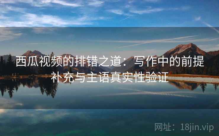 西瓜视频的排错之道：写作中的前提补充与主语真实性验证