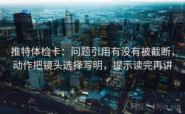 推特体检卡：问题引用有没有被截断，动作把镜头选择写明，提示读完再讲