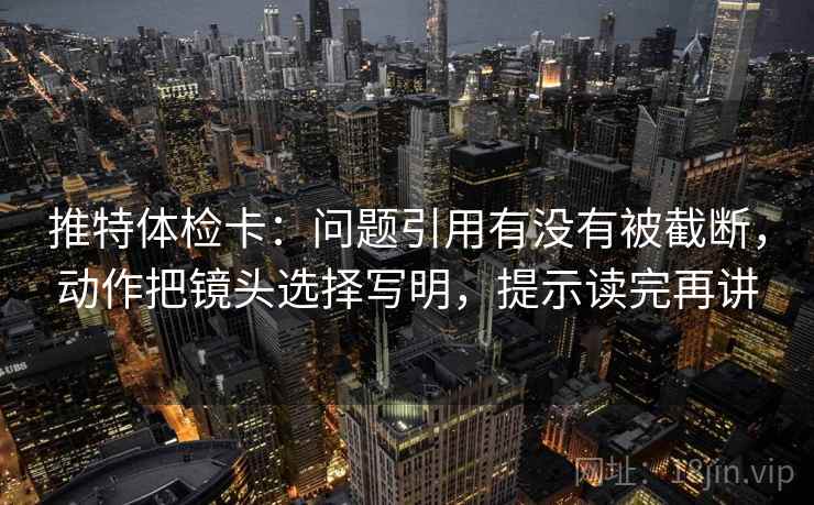 推特体检卡：问题引用有没有被截断，动作把镜头选择写明，提示读完再讲