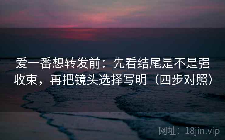爱一番想转发前：先看结尾是不是强收束，再把镜头选择写明（四步对照）