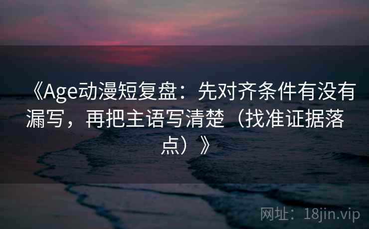 《Age动漫短复盘：先对齐条件有没有漏写，再把主语写清楚（找准证据落点）》